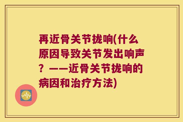 再近骨关节拢响(什么原因导致关节发出响声?——近骨关节拢响的病因和治疗方法)