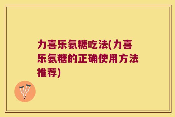力喜乐氨糖吃法(力喜乐氨糖的正确使用方法推荐)