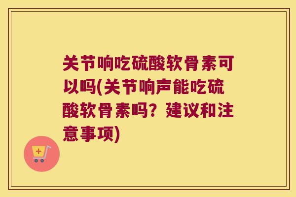 关节响吃硫酸软骨素可以吗(关节响声能吃硫酸软骨素吗?建议和注意事项)