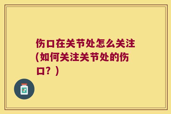 伤口在关节处怎么关注(如何关注关节处的伤口?)