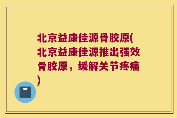 北京益康佳源骨胶原(北京益康佳源推出强效骨胶原,缓解关节疼痛)