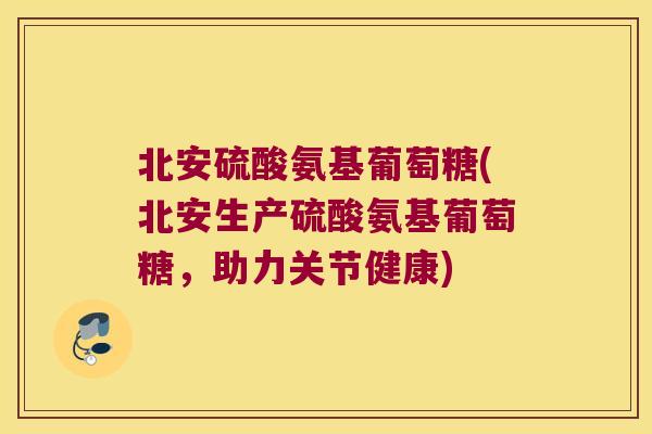 北安硫酸氨基葡萄糖(北安生产硫酸氨基葡萄糖,助力关节健康)