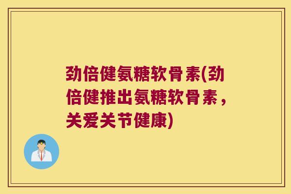 劲倍健氨糖软骨素(劲倍健推出氨糖软骨素,关爱关节健康)