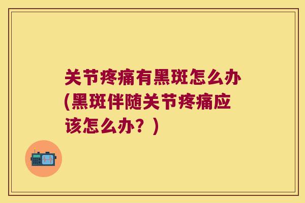 关节疼痛有黑斑怎么办(黑斑伴随关节疼痛应该怎么办?)