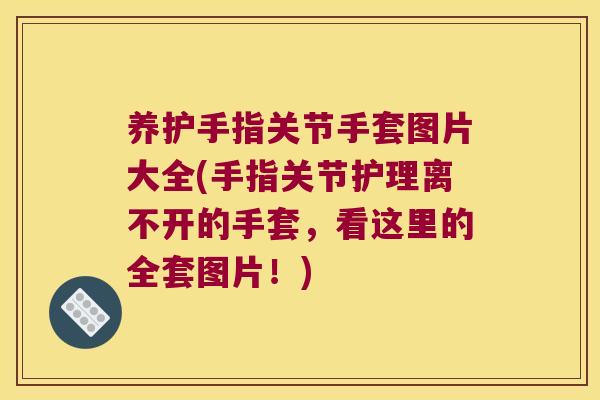 养护手指关节手套图片大全(手指关节护理离不开的手套,看这里的全套图片!)