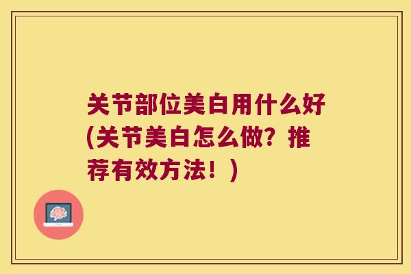 关节部位美白用什么好(关节美白怎么做？推荐有效方法！)