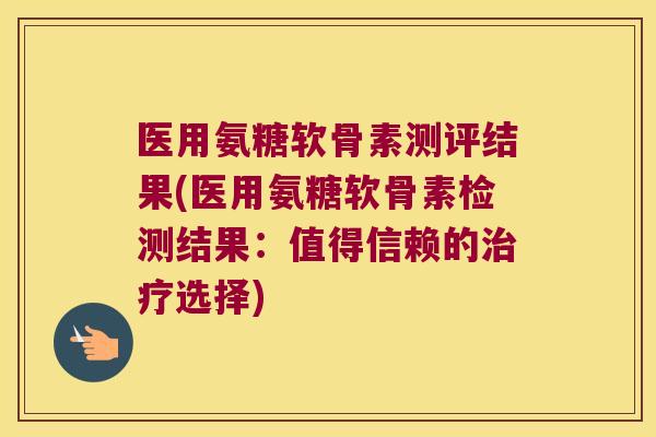 医用氨糖软骨素测评结果(医用氨糖软骨素检测结果:值得信赖的治疗选择)