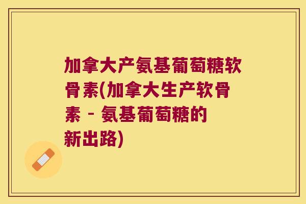 加拿大产氨基葡萄糖软骨素(加拿大生产软骨素 - 氨基葡萄糖的新出路) 加拿大产氨基葡萄糖软骨素(加拿大生产软骨素 - 氨基葡萄糖的新出路)