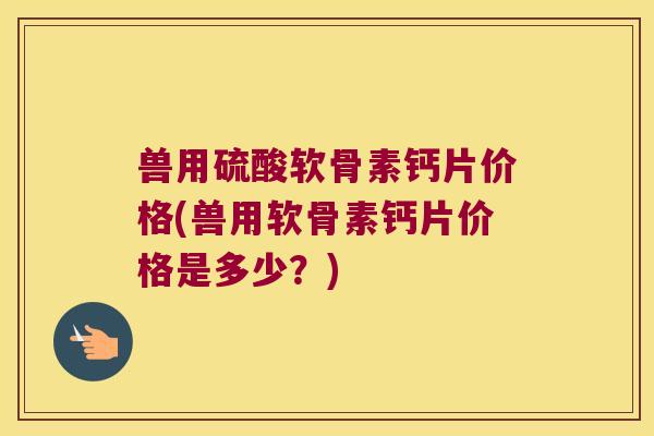 兽用硫酸软骨素钙片价格(兽用软骨素钙片价格是多少？)