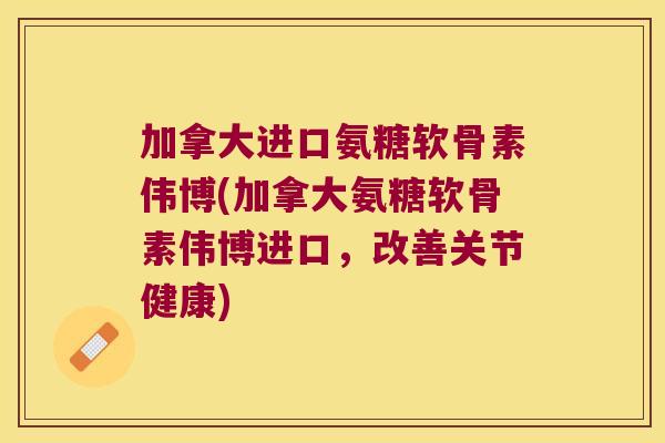 加拿大进口氨糖软骨素伟博(加拿大氨糖软骨素伟博进口,改善关节健康)