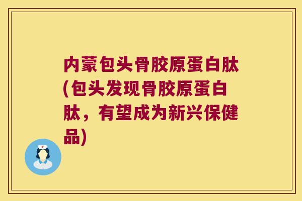 内蒙包头骨胶原蛋白肽(包头发现骨胶原蛋白肽，有望成为新兴保健品)
