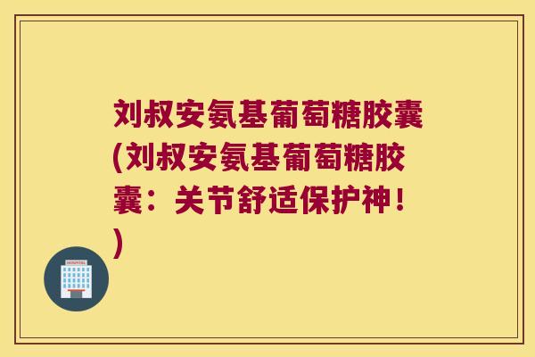 刘叔安氨基葡萄糖胶囊(刘叔安氨基葡萄糖胶囊:关节舒适保护神!)