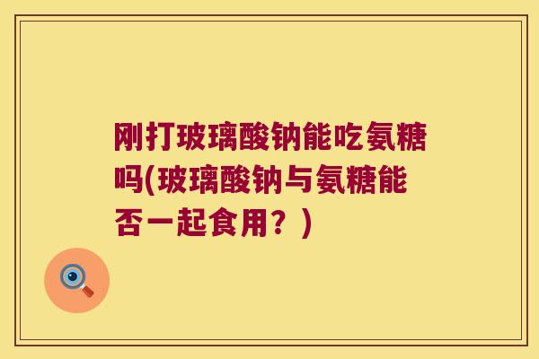 刚打玻璃酸钠能吃氨糖吗(玻璃酸钠与氨糖能否一起食用?)