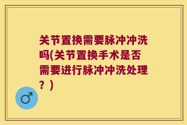 关节置换需要脉冲冲洗吗(关节置换手术是否需要进行脉冲冲洗处理?)