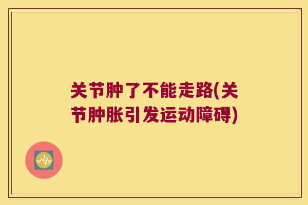 关节肿了不能走路(关节肿胀引发运动障碍)