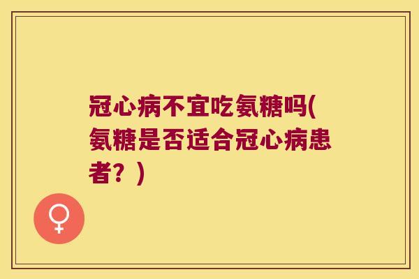 冠心病不宜吃氨糖吗(氨糖是否适合冠心病患者?)
