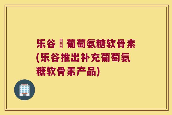 乐谷補葡萄氨糖软骨素(乐谷推出补充葡萄氨糖软骨素产品)