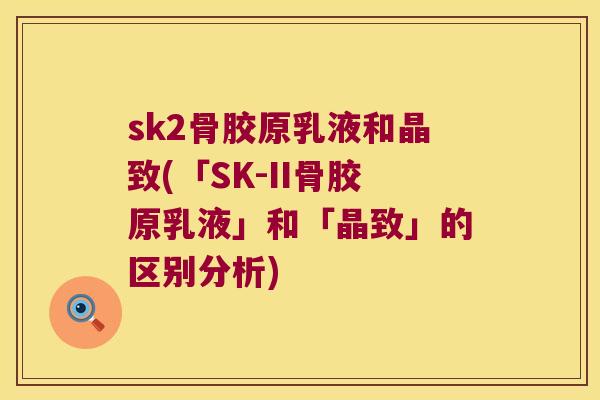 sk2骨胶原乳液和晶致(「SK-II骨胶原乳液」和「晶致」的区别分析)