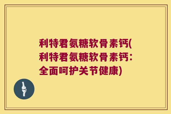 利特君氨糖软骨素钙(利特君氨糖软骨素钙:全面呵护关节健康)