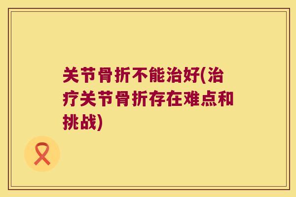 关节骨折不能治好(治疗关节骨折存在难点和挑战)