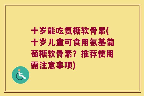 十岁能吃氨糖软骨素(十岁儿童可食用氨基葡萄糖软骨素?推荐使用需注意事项)
