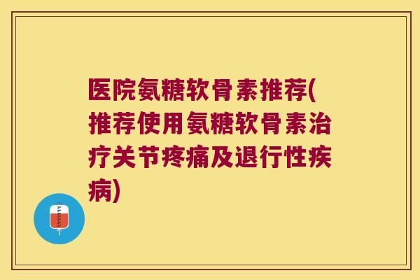 医院氨糖软骨素推荐(推荐使用氨糖软骨素治疗关节疼痛及退行性疾病)