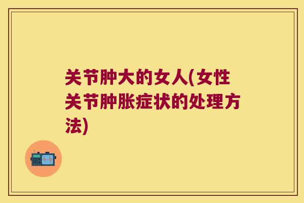 关节肿大的女人(女性关节肿胀症状的处理方法)