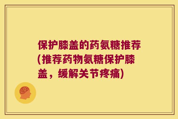 保护膝盖的药氨糖推荐(推荐药物氨糖保护膝盖，缓解关节疼痛)