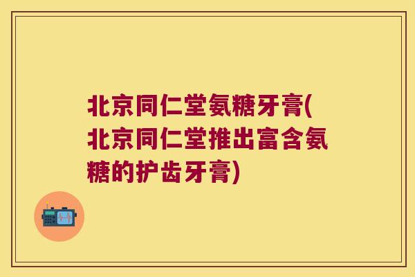 北京同仁堂氨糖牙膏(北京同仁堂推出富含氨糖的护齿牙膏)