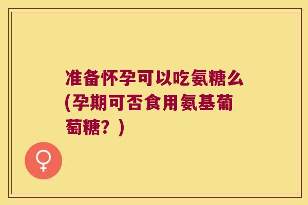 准备怀孕可以吃氨糖么(孕期可否食用氨基葡萄糖?)