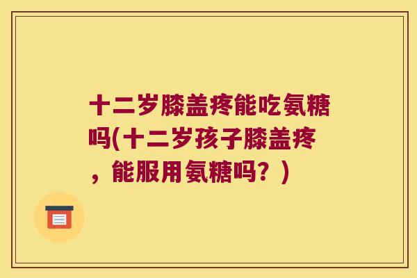 十二岁膝盖疼能吃氨糖吗(十二岁孩子膝盖疼,能服用氨糖吗?)