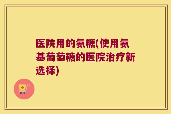 医院用的氨糖(使用氨基葡萄糖的医院治疗新选择)