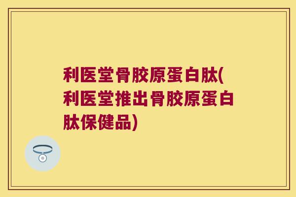 利医堂骨胶原蛋白肽(利医堂推出骨胶原蛋白肽保健品)