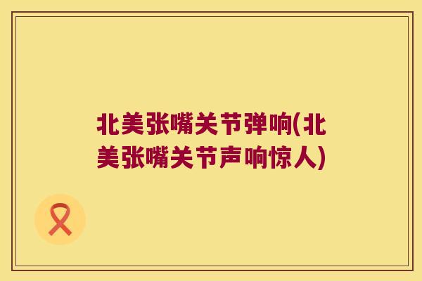 北美张嘴关节弹响(北美张嘴关节声响惊人)