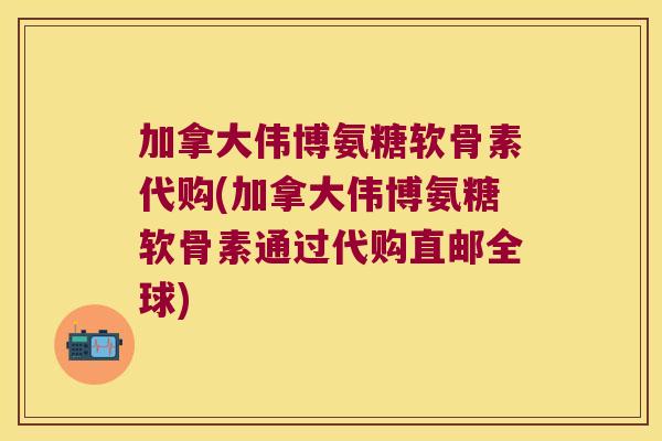 加拿大伟博氨糖软骨素代购(加拿大伟博氨糖软骨素通过代购直邮全球)