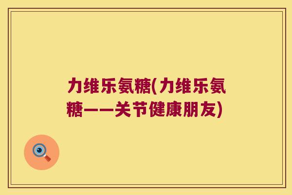 力维乐氨糖(力维乐氨糖——关节健康朋友)