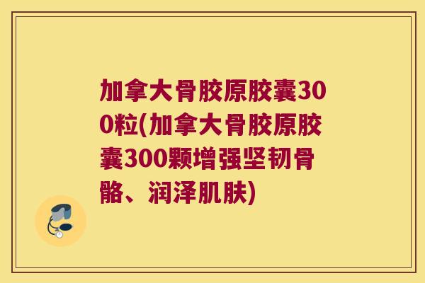 加拿大骨胶原胶囊300粒(加拿大骨胶原胶囊300颗增强坚韧骨骼、润泽肌肤)