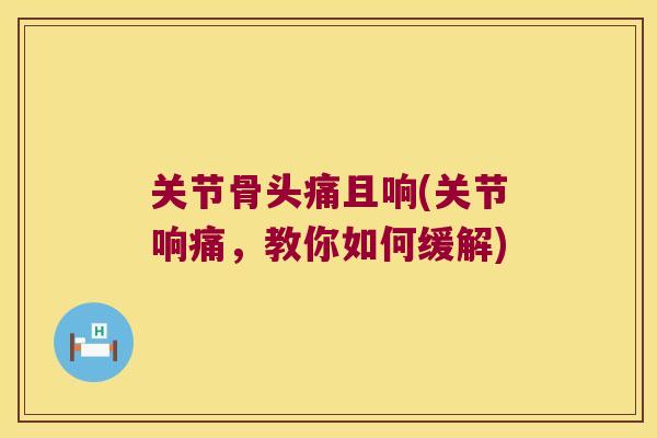 关节骨头痛且响(关节响痛,教你如何缓解)