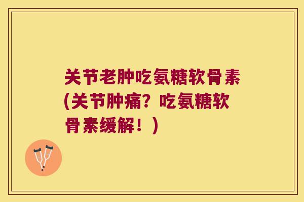 关节老肿吃氨糖软骨素(关节肿痛?吃氨糖软骨素缓解!)