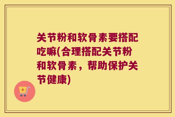 关节粉和软骨素要搭配吃嘛(合理搭配关节粉和软骨素,帮助保护关节健康)