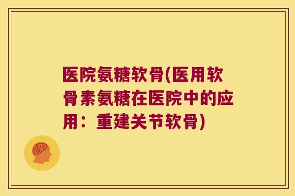 医院氨糖软骨(医用软骨素氨糖在医院中的应用:重建关节软骨)