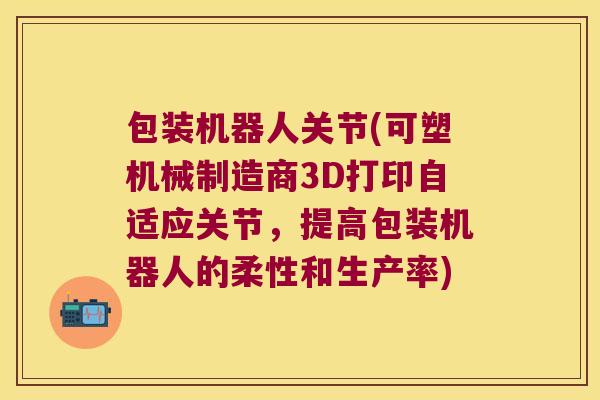 包装机器人关节(可塑机械制造商3D打印自适应关节,提高包装机器人的柔性和生产率)