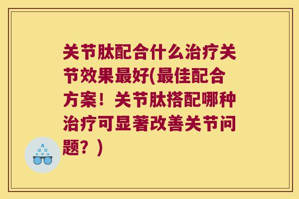 关节肽配合什么治疗关节效果最好(最佳配合方案!关节肽搭配哪种治疗可显著改善关节问题?)