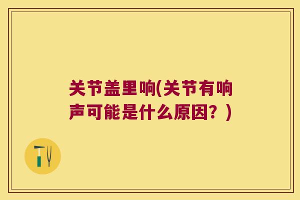 关节盖里响(关节有响声可能是什么原因?)