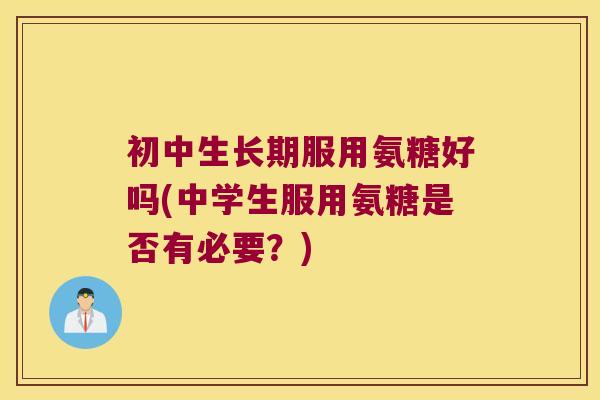 初中生长期服用氨糖好吗(中学生服用氨糖是否有必要?)