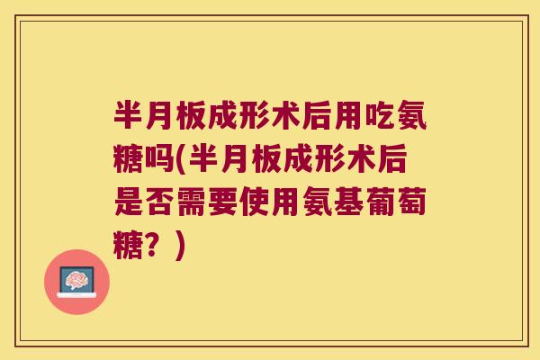 半月板成形术后用吃氨糖吗(半月板成形术后是否需要使用氨基葡萄糖?)