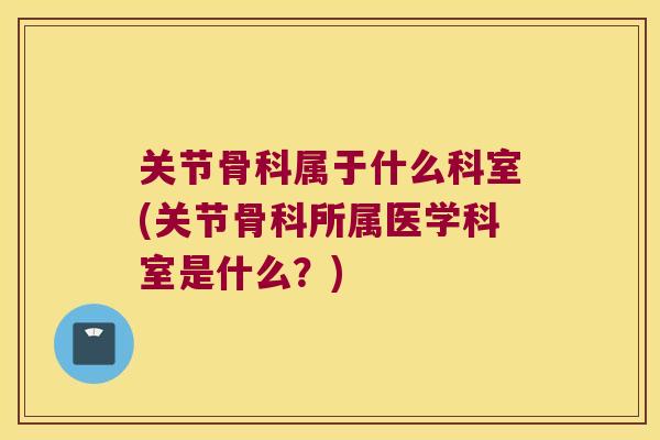关节骨科属于什么科室(关节骨科所属医学科室是什么?)