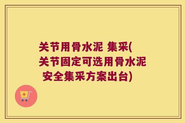 关节用骨水泥 集采(关节固定可选用骨水泥 安全集采方案出台)