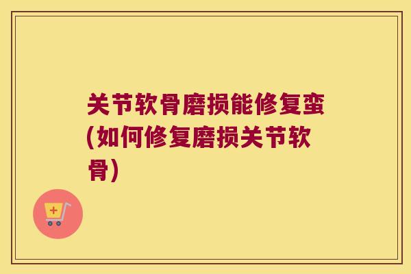 关节软骨磨损能修复蛮(如何修复磨损关节软骨)