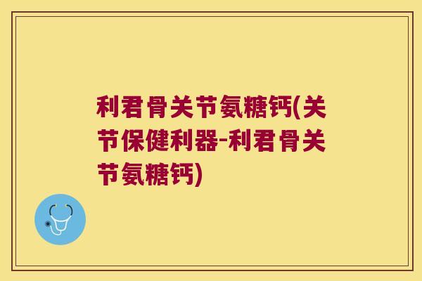 利君骨关节氨糖钙(关节保健利器-利君骨关节氨糖钙)